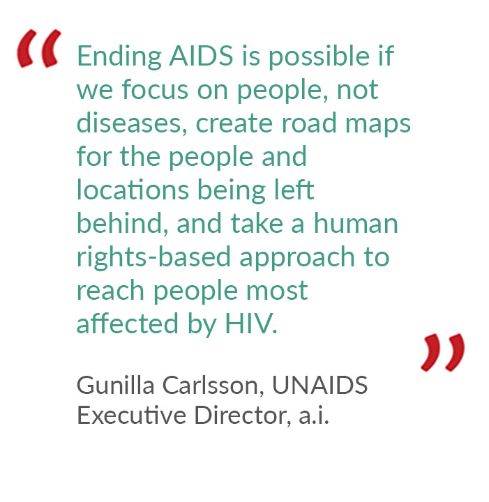 "Ending AIDS is possible if we focus on people, not diseases, create road maps for the people and locations being left behind, and take a human rights-based approach to reach people most affected by HIV.” Gunilla Carlsson, UNAIDS Executive Director, a.i.