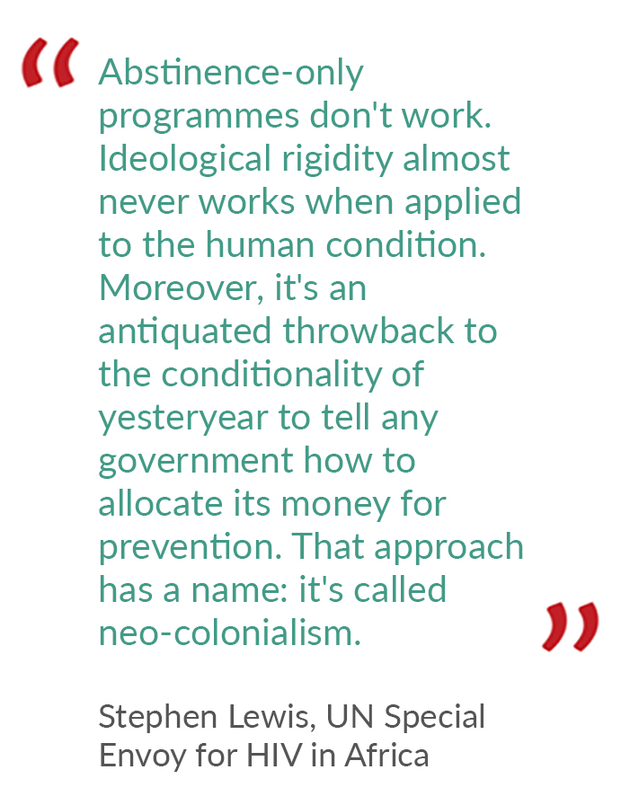 quote from Stephen Lewis, UN special envoy for HIV in Africa, saying "Abstinence-only programmes don't work. Ideological rigidity almost never works when applied to the human condition. It is an antiquated throwback to the conditionality of yesteryear...